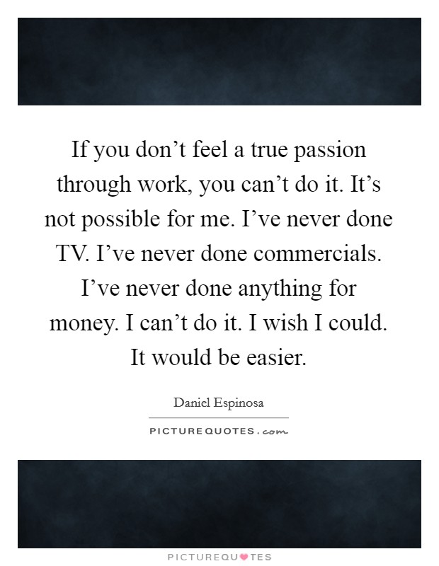 If you don't feel a true passion through work, you can't do it. It's not possible for me. I've never done TV. I've never done commercials. I've never done anything for money. I can't do it. I wish I could. It would be easier Picture Quote #1
