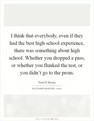 I think that everybody, even if they had the best high school experience, there was something about high school. Whether you dropped a pass, or whether you flunked the test, or you didn’t go to the prom Picture Quote #1