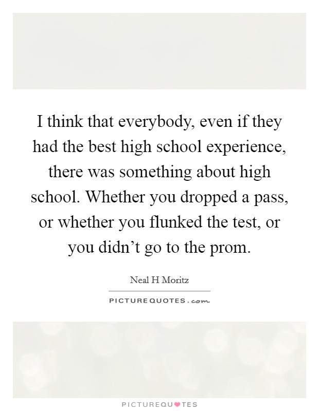 I think that everybody, even if they had the best high school experience, there was something about high school. Whether you dropped a pass, or whether you flunked the test, or you didn't go to the prom Picture Quote #1