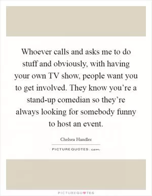 Whoever calls and asks me to do stuff and obviously, with having your own TV show, people want you to get involved. They know you’re a stand-up comedian so they’re always looking for somebody funny to host an event Picture Quote #1
