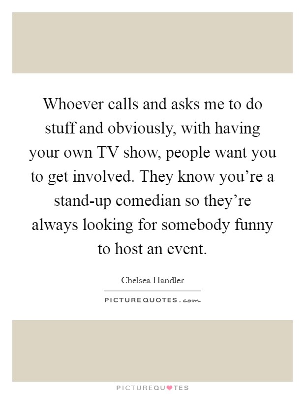 Whoever calls and asks me to do stuff and obviously, with having your own TV show, people want you to get involved. They know you're a stand-up comedian so they're always looking for somebody funny to host an event Picture Quote #1