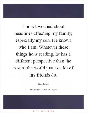 I’m not worried about headlines affecting my family, especially my son. He knows who I am. Whatever these things he is reading, he has a different perspective than the rest of the world just as a lot of my friends do Picture Quote #1