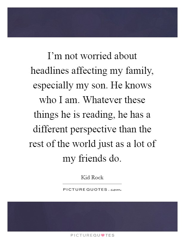 I'm not worried about headlines affecting my family, especially my son. He knows who I am. Whatever these things he is reading, he has a different perspective than the rest of the world just as a lot of my friends do Picture Quote #1