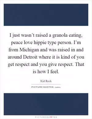 I just wasn’t raised a granola eating, peace love hippie type person. I’m from Michigan and was raised in and around Detroit where it is kind of you get respect and you give respect. That is how I feel Picture Quote #1
