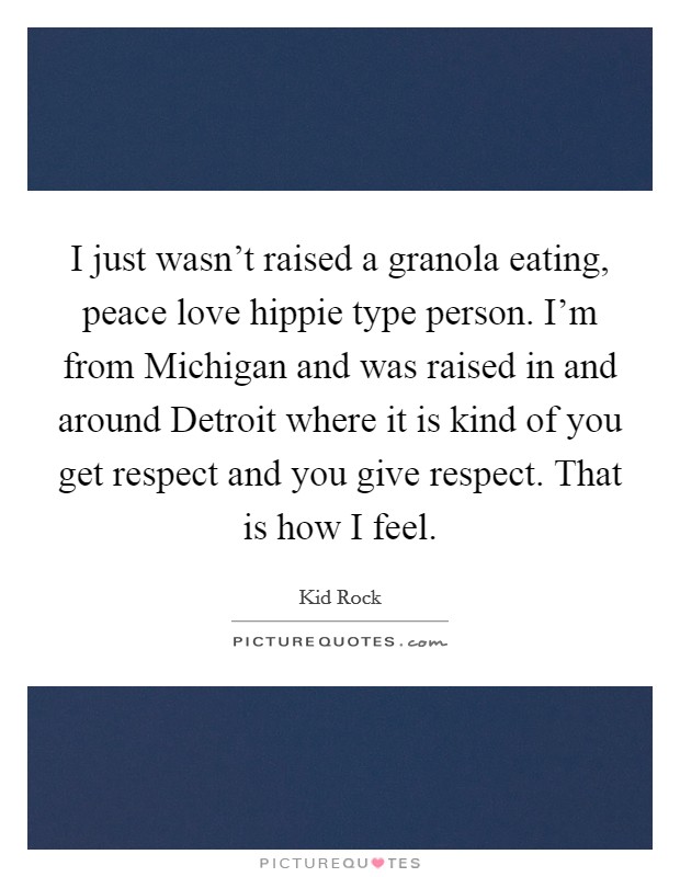 I just wasn't raised a granola eating, peace love hippie type person. I'm from Michigan and was raised in and around Detroit where it is kind of you get respect and you give respect. That is how I feel Picture Quote #1