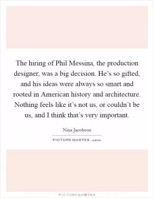 The hiring of Phil Messina, the production designer, was a big decision. He’s so gifted, and his ideas were always so smart and rooted in American history and architecture. Nothing feels like it’s not us, or couldn’t be us, and I think that’s very important Picture Quote #1