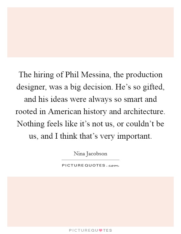 The hiring of Phil Messina, the production designer, was a big decision. He's so gifted, and his ideas were always so smart and rooted in American history and architecture. Nothing feels like it's not us, or couldn't be us, and I think that's very important Picture Quote #1