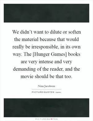 We didn’t want to dilute or soften the material because that would really be irresponsible, in its own way. The [Hunger Games] books are very intense and very demanding of the reader, and the movie should be that too Picture Quote #1