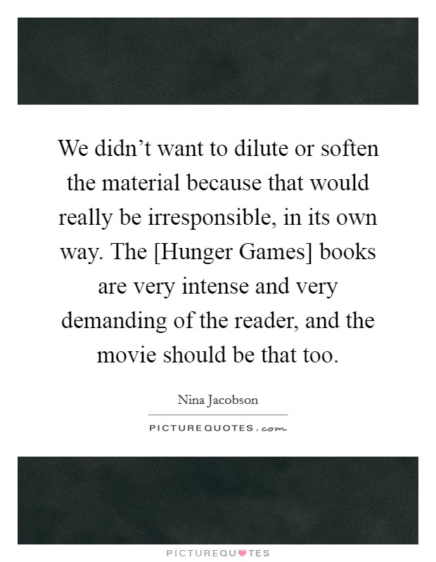 We didn't want to dilute or soften the material because that would really be irresponsible, in its own way. The [Hunger Games] books are very intense and very demanding of the reader, and the movie should be that too Picture Quote #1