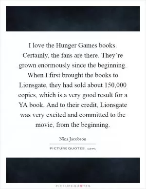 I love the Hunger Games books. Certainly, the fans are there. They’re grown enormously since the beginning. When I first brought the books to Lionsgate, they had sold about 150,000 copies, which is a very good result for a YA book. And to their credit, Lionsgate was very excited and committed to the movie, from the beginning Picture Quote #1
