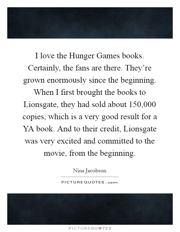I love the Hunger Games books. Certainly, the fans are there. They're grown enormously since the beginning. When I first brought the books to Lionsgate, they had sold about 150,000 copies, which is a very good result for a YA book. And to their credit, Lionsgate was very excited and committed to the movie, from the beginning Picture Quote #1