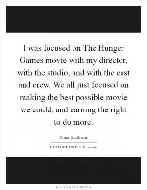I was focused on The Hunger Games movie with my director, with the studio, and with the cast and crew. We all just focused on making the best possible movie we could, and earning the right to do more Picture Quote #1