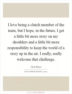 I love being a clutch member of the team, but I hope, in the future, I get a little bit more story on my shoulders and a little bit more responsibility to keep the world of a story up in the air. I really, really welcome that challenge Picture Quote #1