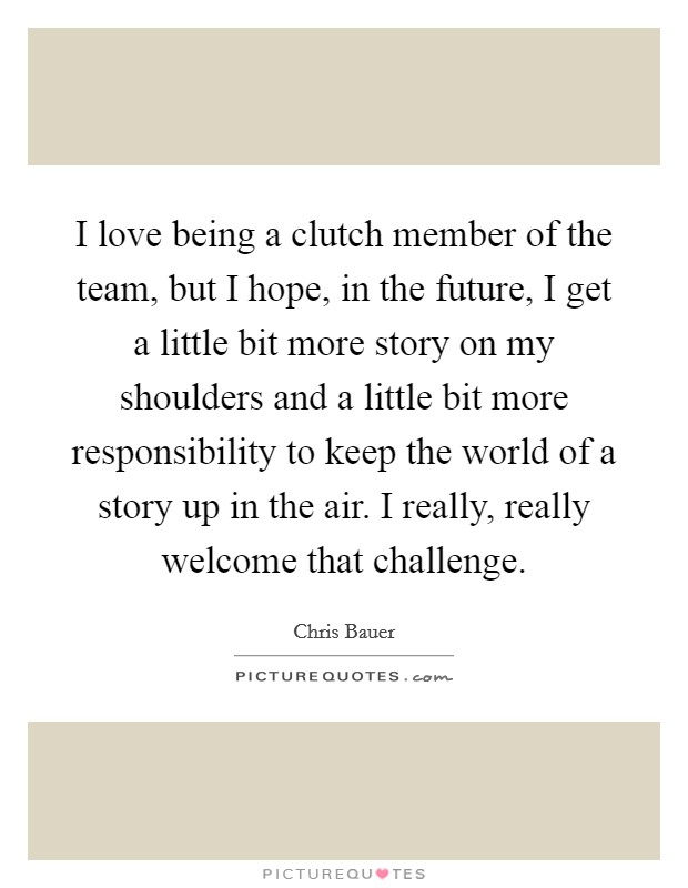 I love being a clutch member of the team, but I hope, in the future, I get a little bit more story on my shoulders and a little bit more responsibility to keep the world of a story up in the air. I really, really welcome that challenge Picture Quote #1
