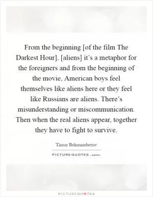 From the beginning [of the film The Darkest Hour], [aliens] it’s a metaphor for the foreigners and from the beginning of the movie, American boys feel themselves like aliens here or they feel like Russians are aliens. There’s misunderstanding or miscommunication. Then when the real aliens appear, together they have to fight to survive Picture Quote #1