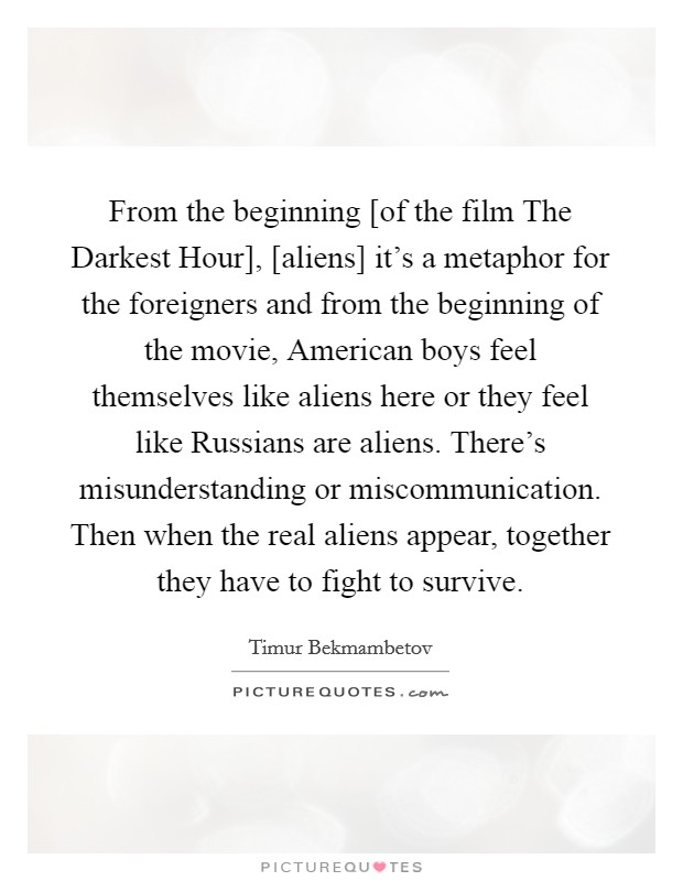 From the beginning [of the film The Darkest Hour], [aliens] it's a metaphor for the foreigners and from the beginning of the movie, American boys feel themselves like aliens here or they feel like Russians are aliens. There's misunderstanding or miscommunication. Then when the real aliens appear, together they have to fight to survive Picture Quote #1