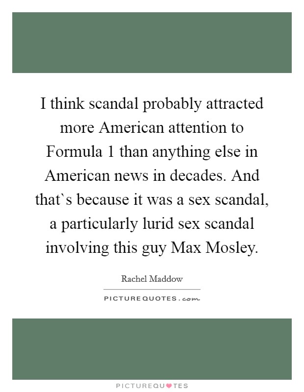 I think scandal probably attracted more American attention to Formula 1 than anything else in American news in decades. And that`s because it was a sex scandal, a particularly lurid sex scandal involving this guy Max Mosley Picture Quote #1