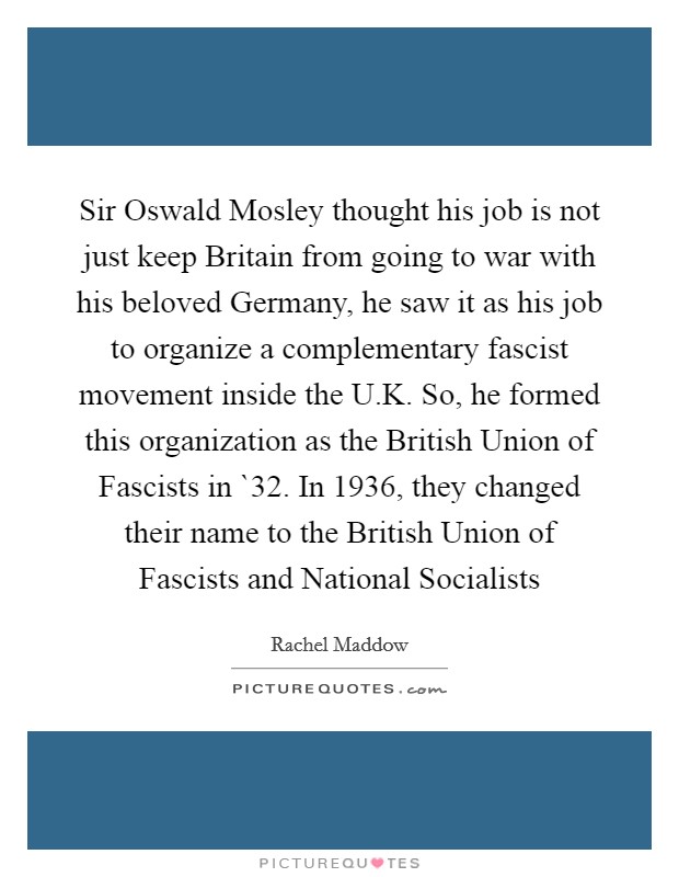 Sir Oswald Mosley thought his job is not just keep Britain from going to war with his beloved Germany, he saw it as his job to organize a complementary fascist movement inside the U.K. So, he formed this organization as the British Union of Fascists in `32. In 1936, they changed their name to the British Union of Fascists and National Socialists Picture Quote #1