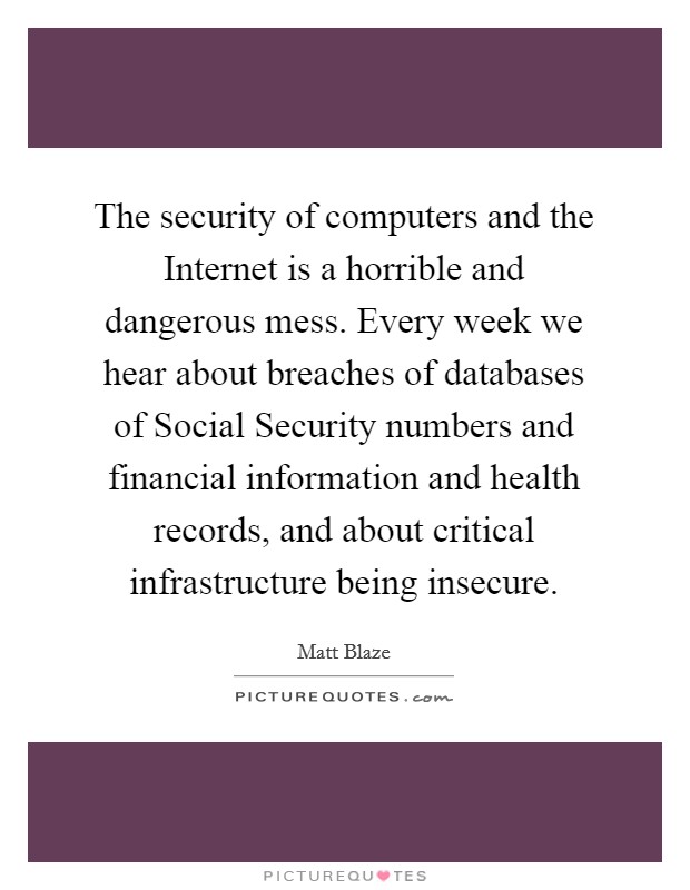 The security of computers and the Internet is a horrible and dangerous mess. Every week we hear about breaches of databases of Social Security numbers and financial information and health records, and about critical infrastructure being insecure Picture Quote #1