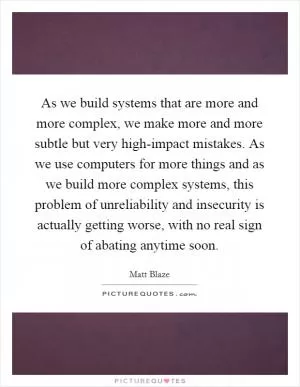 As we build systems that are more and more complex, we make more and more subtle but very high-impact mistakes. As we use computers for more things and as we build more complex systems, this problem of unreliability and insecurity is actually getting worse, with no real sign of abating anytime soon Picture Quote #1