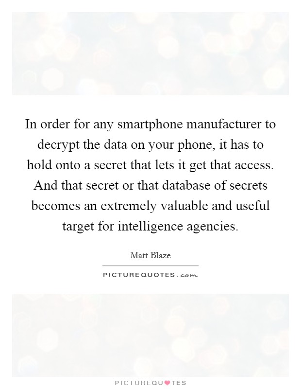 In order for any smartphone manufacturer to decrypt the data on your phone, it has to hold onto a secret that lets it get that access. And that secret or that database of secrets becomes an extremely valuable and useful target for intelligence agencies Picture Quote #1