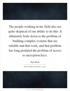 The people working in my field also are quite skeptical of our ability to do this. It ultimately boils down to the problem of building complex systems that are reliable and that work, and that problem has long predated the problem of access to encryption keys Picture Quote #1