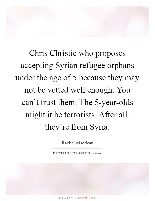 Chris Christie who proposes accepting Syrian refugee orphans under the age of 5 because they may not be vetted well enough. You can`t trust them. The 5-year-olds might it be terrorists. After all, they`re from Syria Picture Quote #1