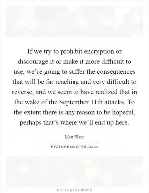 If we try to prohibit encryption or discourage it or make it more difficult to use, we’re going to suffer the consequences that will be far reaching and very difficult to reverse, and we seem to have realized that in the wake of the September 11th attacks. To the extent there is any reason to be hopeful, perhaps that’s where we’ll end up here Picture Quote #1
