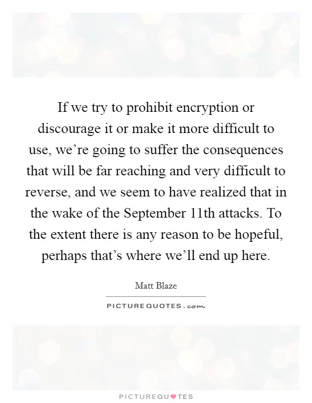 If we try to prohibit encryption or discourage it or make it more difficult to use, we're going to suffer the consequences that will be far reaching and very difficult to reverse, and we seem to have realized that in the wake of the September 11th attacks. To the extent there is any reason to be hopeful, perhaps that's where we'll end up here Picture Quote #1