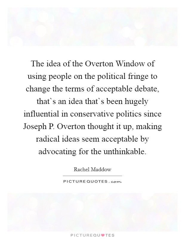 The idea of the Overton Window of using people on the political fringe to change the terms of acceptable debate, that`s an idea that`s been hugely influential in conservative politics since Joseph P. Overton thought it up, making radical ideas seem acceptable by advocating for the unthinkable Picture Quote #1