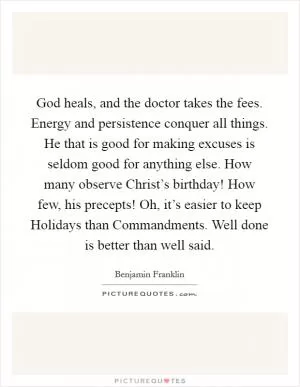 God heals, and the doctor takes the fees. Energy and persistence conquer all things. He that is good for making excuses is seldom good for anything else. How many observe Christ’s birthday! How few, his precepts! Oh, it’s easier to keep Holidays than Commandments. Well done is better than well said Picture Quote #1
