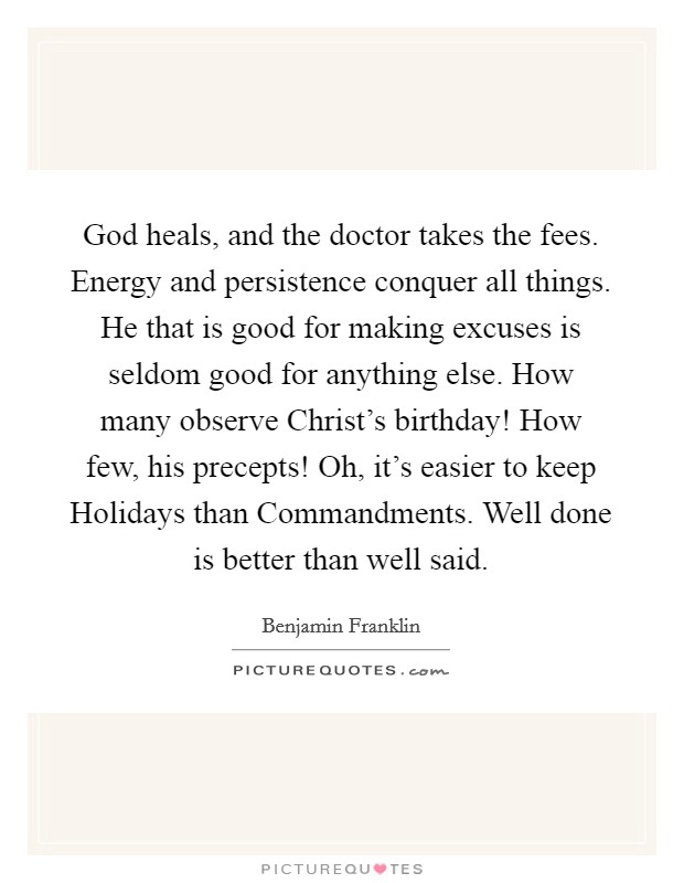 God heals, and the doctor takes the fees. Energy and persistence conquer all things. He that is good for making excuses is seldom good for anything else. How many observe Christ's birthday! How few, his precepts! Oh, it's easier to keep Holidays than Commandments. Well done is better than well said Picture Quote #1