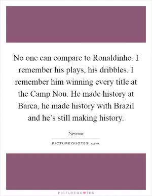No one can compare to Ronaldinho. I remember his plays, his dribbles. I remember him winning every title at the Camp Nou. He made history at Barca, he made history with Brazil and he’s still making history Picture Quote #1