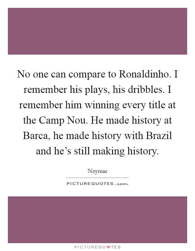 No one can compare to Ronaldinho. I remember his plays, his dribbles. I remember him winning every title at the Camp Nou. He made history at Barca, he made history with Brazil and he's still making history Picture Quote #1