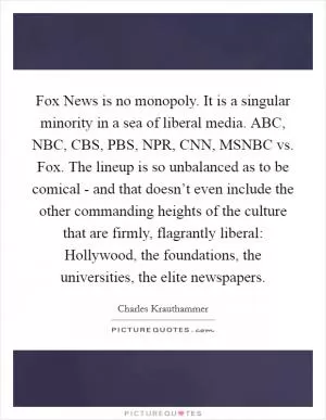 Fox News is no monopoly. It is a singular minority in a sea of liberal media. ABC, NBC, CBS, PBS, NPR, CNN, MSNBC vs. Fox. The lineup is so unbalanced as to be comical - and that doesn’t even include the other commanding heights of the culture that are firmly, flagrantly liberal: Hollywood, the foundations, the universities, the elite newspapers Picture Quote #1