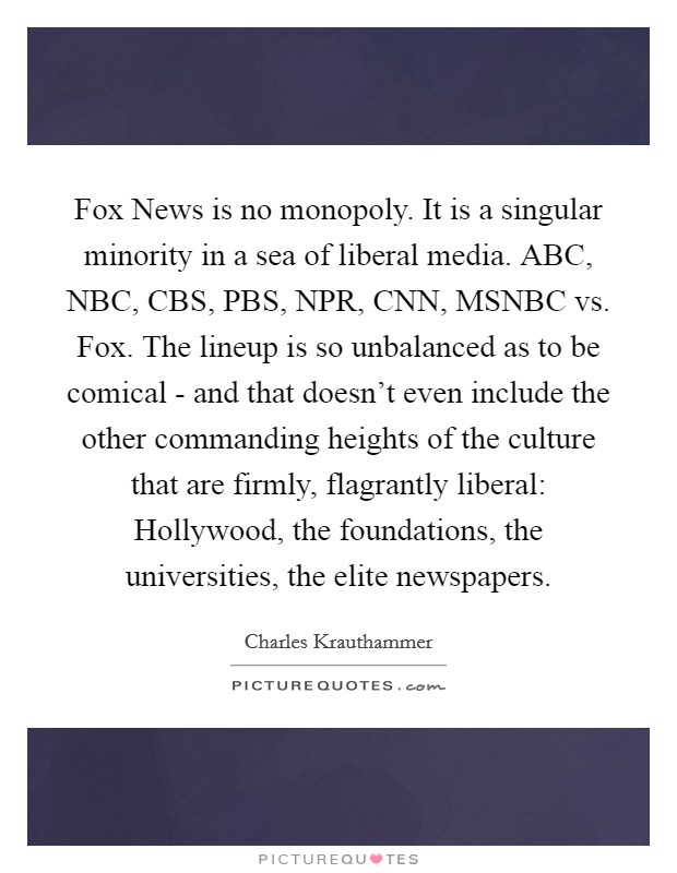 Fox News is no monopoly. It is a singular minority in a sea of liberal media. ABC, NBC, CBS, PBS, NPR, CNN, MSNBC vs. Fox. The lineup is so unbalanced as to be comical - and that doesn't even include the other commanding heights of the culture that are firmly, flagrantly liberal: Hollywood, the foundations, the universities, the elite newspapers Picture Quote #1