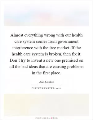 Almost everything wrong with our health care system comes from government interference with the free market. If the health care system is broken, then fix it. Don’t try to invent a new one premised on all the bad ideas that are causing problems in the first place Picture Quote #1