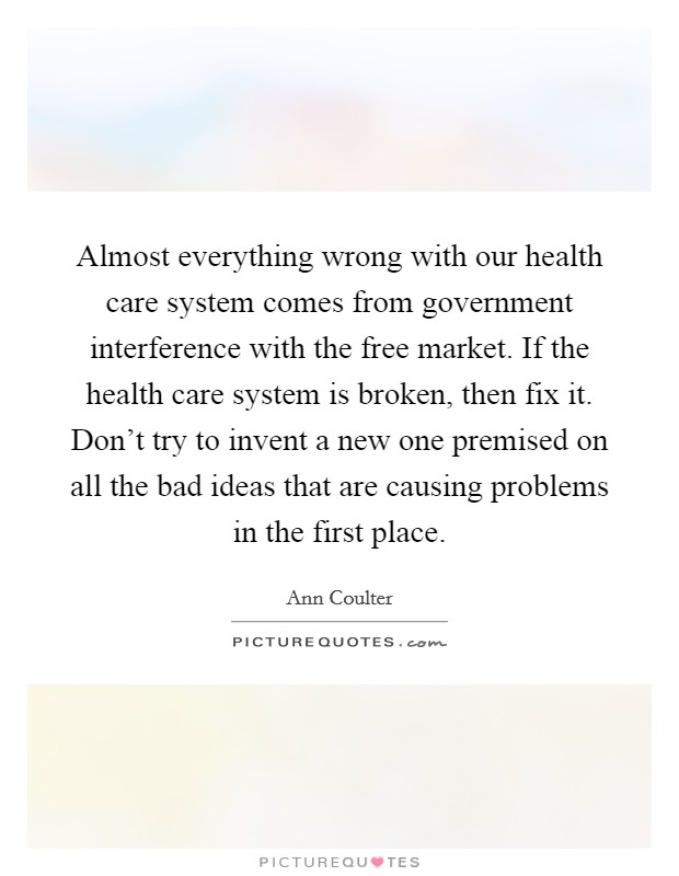 Almost everything wrong with our health care system comes from government interference with the free market. If the health care system is broken, then fix it. Don't try to invent a new one premised on all the bad ideas that are causing problems in the first place Picture Quote #1