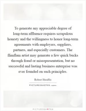 To generate any appreciable degree of long-term affluence requires scrupulous honesty and the willingness to honor long-term agreements with employers, suppliers, partners, and especially customers. The flimflam artist may generate a few quick bucks through fraud or misrepresentation, but no successful and lasting business enterprise was ever founded on such principles Picture Quote #1