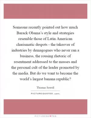 Someone recently pointed out how much Barack Obama’s style and strategies resemble those of Latin American charismatic despots - the takeover of industries by demagogues who never ran a business, the rousing rhetoric of resentment addressed to the masses and the personal cult of the leader promoted by the media. But do we want to become the world’s largest banana republic? Picture Quote #1