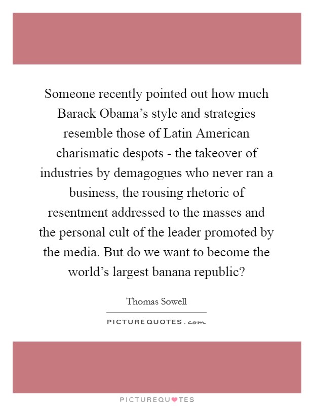 Someone recently pointed out how much Barack Obama's style and strategies resemble those of Latin American charismatic despots - the takeover of industries by demagogues who never ran a business, the rousing rhetoric of resentment addressed to the masses and the personal cult of the leader promoted by the media. But do we want to become the world's largest banana republic? Picture Quote #1