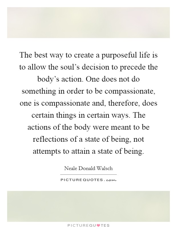 The best way to create a purposeful life is to allow the soul's decision to precede the body's action. One does not do something in order to be compassionate, one is compassionate and, therefore, does certain things in certain ways. The actions of the body were meant to be reflections of a state of being, not attempts to attain a state of being Picture Quote #1