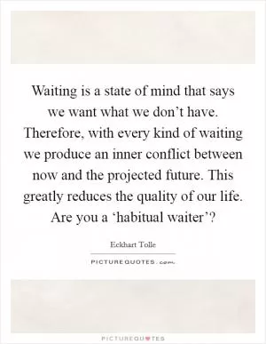 Waiting is a state of mind that says we want what we don’t have. Therefore, with every kind of waiting we produce an inner conflict between now and the projected future. This greatly reduces the quality of our life. Are you a ‘habitual waiter’? Picture Quote #1