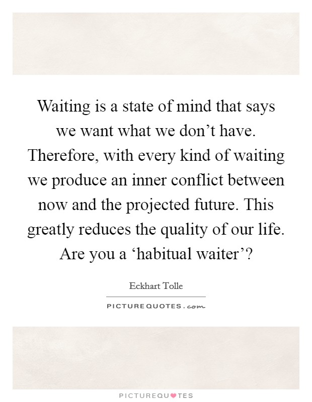 Waiting is a state of mind that says we want what we don't have. Therefore, with every kind of waiting we produce an inner conflict between now and the projected future. This greatly reduces the quality of our life. Are you a ‘habitual waiter'? Picture Quote #1