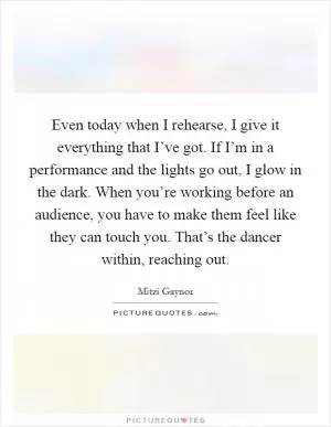 Even today when I rehearse, I give it everything that I’ve got. If I’m in a performance and the lights go out, I glow in the dark. When you’re working before an audience, you have to make them feel like they can touch you. That’s the dancer within, reaching out Picture Quote #1