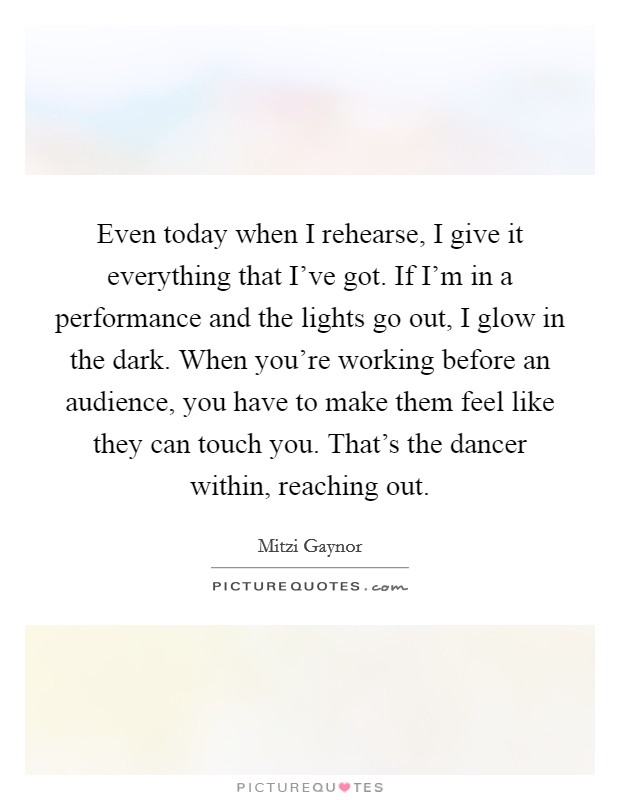 Even today when I rehearse, I give it everything that I've got. If I'm in a performance and the lights go out, I glow in the dark. When you're working before an audience, you have to make them feel like they can touch you. That's the dancer within, reaching out Picture Quote #1
