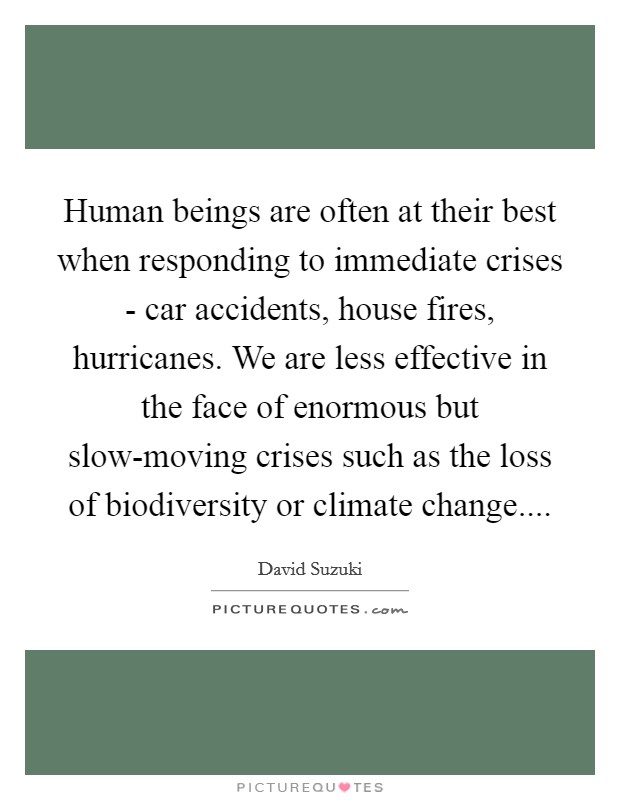 Human beings are often at their best when responding to immediate crises - car accidents, house fires, hurricanes. We are less effective in the face of enormous but slow-moving crises such as the loss of biodiversity or climate change Picture Quote #1