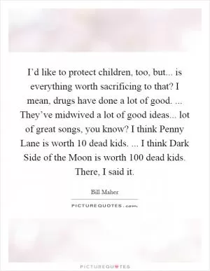 I’d like to protect children, too, but... is everything worth sacrificing to that? I mean, drugs have done a lot of good. ... They’ve midwived a lot of good ideas... lot of great songs, you know? I think Penny Lane is worth 10 dead kids. ... I think Dark Side of the Moon is worth 100 dead kids. There, I said it Picture Quote #1