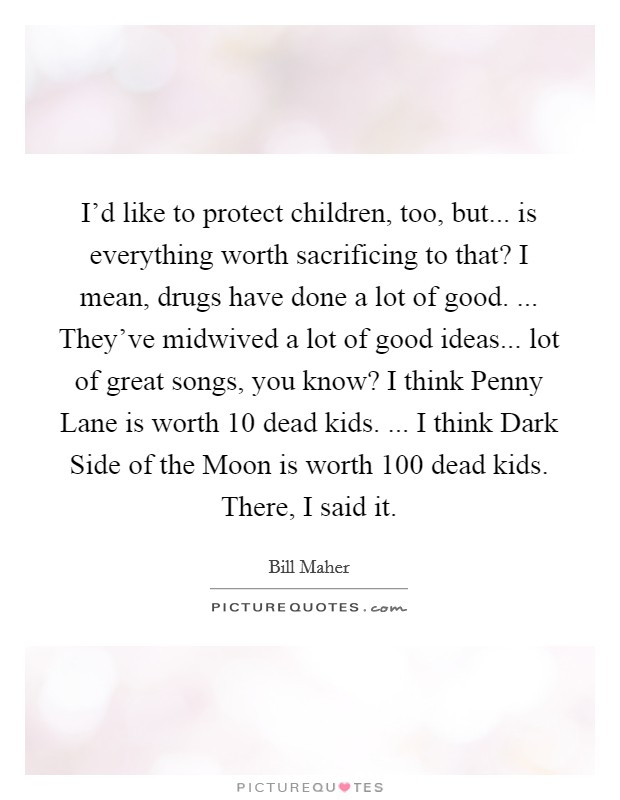 I'd like to protect children, too, but... is everything worth sacrificing to that? I mean, drugs have done a lot of good. ... They've midwived a lot of good ideas... lot of great songs, you know? I think Penny Lane is worth 10 dead kids. ... I think Dark Side of the Moon is worth 100 dead kids. There, I said it Picture Quote #1