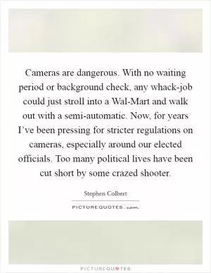Cameras are dangerous. With no waiting period or background check, any whack-job could just stroll into a Wal-Mart and walk out with a semi-automatic. Now, for years I’ve been pressing for stricter regulations on cameras, especially around our elected officials. Too many political lives have been cut short by some crazed shooter Picture Quote #1